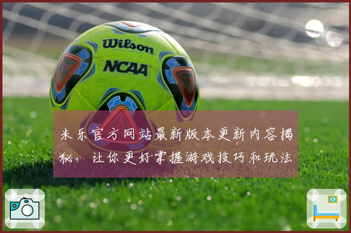 米乐官方网站最新版本更新内容揭秘，让你更好掌握游戏技巧和玩法变化