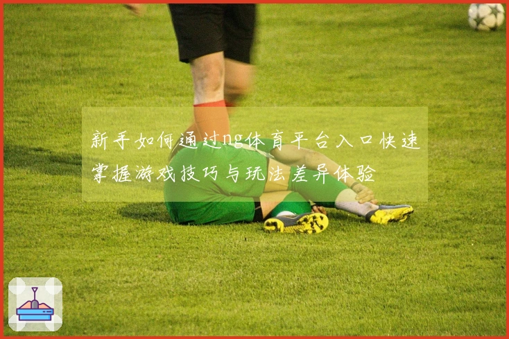 新手如何通过ng体育平台入口快速掌握游戏技巧与玩法差异体验